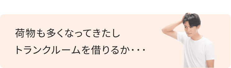 荷物も多くなってきたし、トランクルームを借りるか…