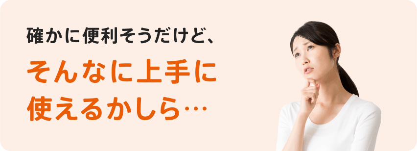 確かに便利そうだけど、そんなに上手に使えるかしら...