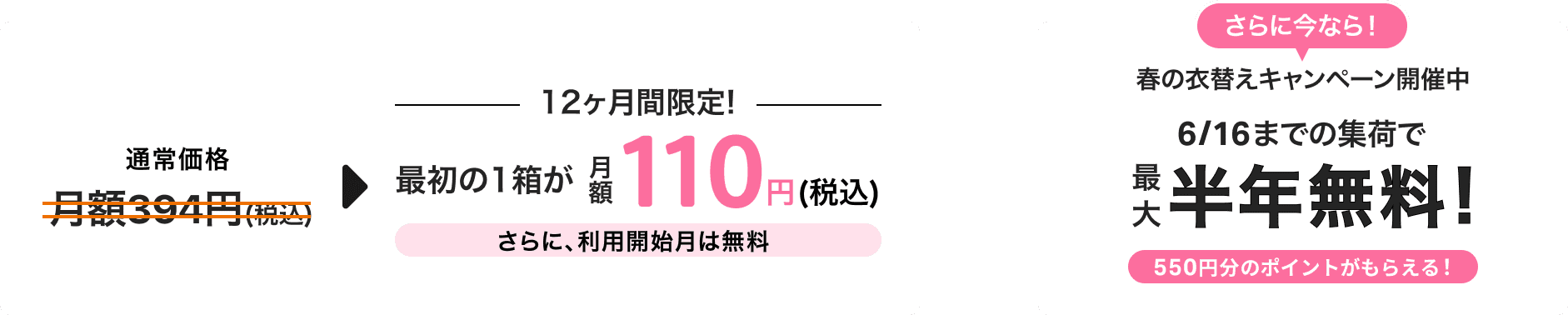 通常価格月額税込394円のところ、12ヶ月間限定で最初の1箱目の保管料が月額税込110円!さらに、利用開始月は無料!さらに今なら、春の衣替えキャンペーン開催中6/16までの集荷で最大半年無料!550円分のポイントがもらえる!